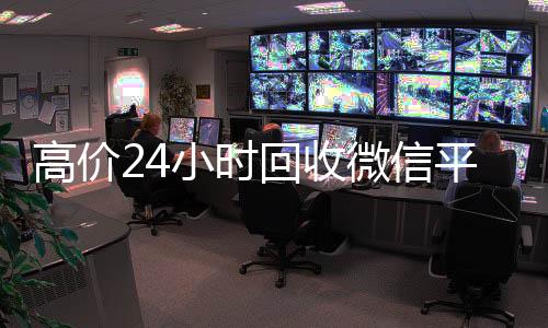 高价24小时回收微信平台(高价24小时回收微信平台可靠吗)