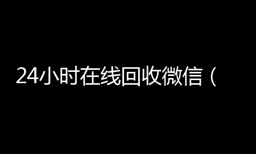 24小时在线回收微信(24小时在线回收微信号专业平台)