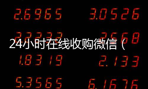 24小时在线收购微信(有没有人现在在线收购微信号)